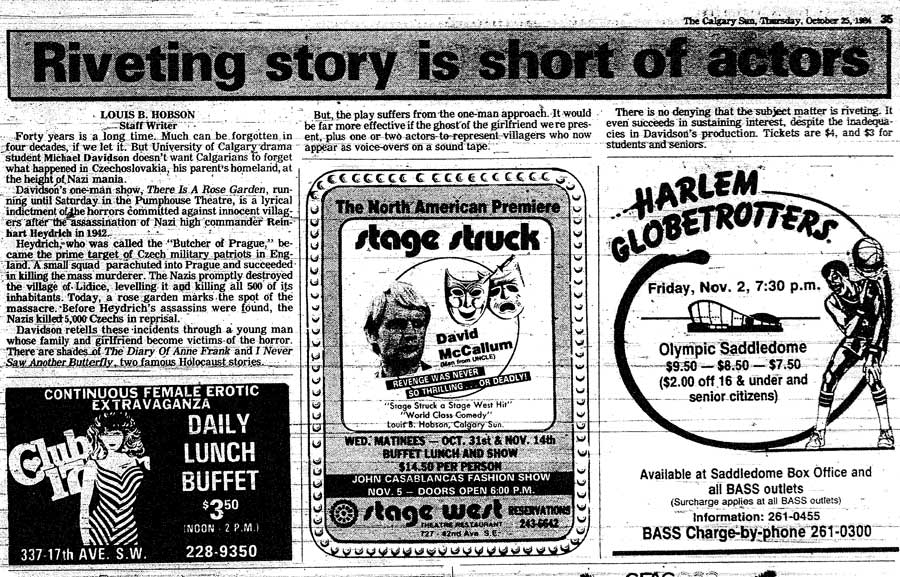 The Calgary Sun, Thursday October 25, 1984 Riveting story is short actors LOUIS B. HOBSON Staff Writer Forty years is a long time. Much can be forgotten in four decades, if we let it. But University of Calgary drama student Michael Davidson doesnt want Calgarians to forget what happened in Czechoslovakia, his parents homeland, at the height of Nazi mania. Davidsons one-man show, There Is A Rose Garden, running until Saturday in the Pumphouse Theatre, is a lyrical indictment of the horrors committed against innocent villagers after the assassination of Nazi high commander Reinhart Heydrich in 1942. Haydrich who was called the Butcher of Prague became the prime target of Czech military patriots in England. A small squad parachuted into Prague and succeeded in killing the mass murderer. The Nazis promptly destroyed the village of Lidice, leveling it and killing all 500 of its inhabitants. Today, a rose garden marks the spot of the massacre. Before Heydrichs assassins were found, the Nazis killed 5,000 Czechs in reprisal. Davidson retells these incidents through a young man whose family and girlfriend become victims of the horror.  There are shades of The Diary Of Anne Frank and I Never Saw Another Butterfly, two famous Holocaust stories. But the play suffers from the one-man approach. It would be far more effective if the ghost of the girlfriend were present, plus one or two actors to represent villagers who now appear as voice-overs on a sound tape. There is no denying that the subject matter is riveting. It even succeeds in sustaining interest, despite the inadequacies in Davidsons production. Tickets are $4, and $3 for students and seniors.